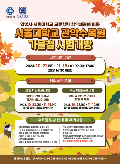 안양시, 서울대학교 / 안양시·서울대학교 교류협력 협약체결에 따른 / 서울대학교 관악수목원 가을철 시범개방 / 시범개방 기간 : 2023. 10. 21.(토) ~ 11. 15.(수) 09:00 ~ 17:00(입장 16:30 마감) / 체험부스 운영 / 산림치유프로그램 : 아로마오일 마사지, 향기차 마시기 체험 2023. 10. 23.(월) ~ 11. 15.(수) 월~금 운영(재료소진시까지) / 목공체험 프로그램 : 삼나무 핸드폰 거치대 만들기 체험 2023. 10. 23.(월) ~ 11. 10.(금) 월~금 운영(오전50명,오후50명) / 수목원 탐방 안내 및 주의사항 / - 관악 수목원 내 주차장 협소로 주차불가 ※ 차향이용시 예술공원 내 공영주차장 이용 / - 음식물, 음료 반입 금지(물, 텀블러 제외) / - 카메라 삼각대, 돗자리 반입금지 / - 반려동물 입장 불가 / - 유모차, 휠체어를 제외한 개인용 이동장치 반입 금지 / - 산불예방(인화물질 반입 및 사용금지) / - 환경보호(식물 채취 및 쓰레기 투기 금지) / - 화장실 안내 / - 수목원 내(산림복합체험장 옆, 무궁화원 건너편, 수변공간) - 수목원 외(정문 밖 예술공원 공용 화장실) / 기타 수목원 보호 등으로 통제하는 사항