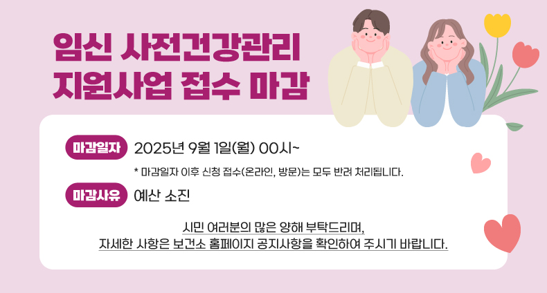 임신 사전건강관리 지원사업 접수 마감 임신 사전건강관리 지원사업 접수 마감

-마감일자: 2025년 9월 1일(월) 00시~
* 마감일자 이후 신청 접수(온라인, 방문)는 모두 반려 처리됩니다.
-마감사유: 예산 소진

시민 여러분의 많은 양해 부탁드리며,
자세한 사항은 보건소 홈페이지 공지사항을 확인하여 주시기 바랍니다.