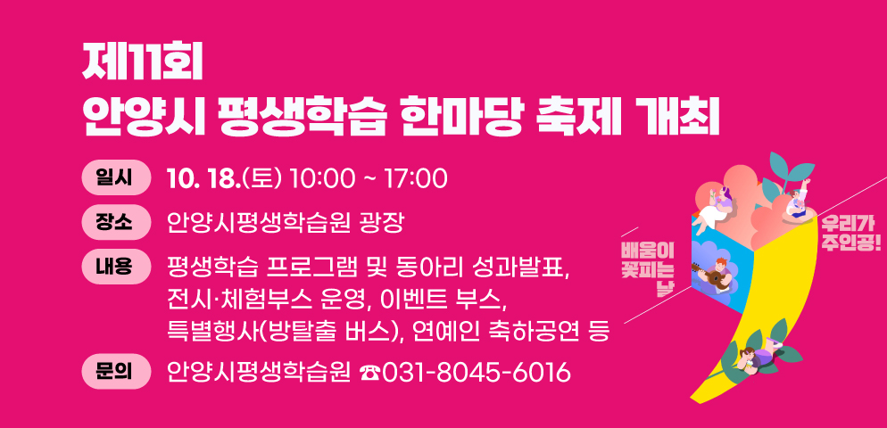 제11회 안양시 평생학습 한마당 축제 개최
○일시: 2025. 10. 18.(토) 10:00 ~ 17:00
○장소: 안양시평생학습원 광장
○내용: 평생학습 프로그램 및 동아리 성과발표, 전시·체험부스 운영, 이벤트 부스, 특별행사(방탈출 버스), 연예인 축하공연 등
○문의 : 안양시평생학습원 031-8045-6016