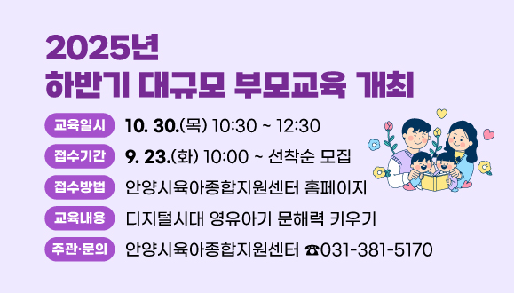 2025년 하반기 대규모 부모교육 개최
○일시: 2025. 10. 30. (목) 10:30~12:30
○접수: 2025. 9. 23. (화) 10:00 ~ 
안양시육아종합지원센터 홈페이지 선착순 모집
○내용: 디지털시대 영유아기 문해력 키우기
○주관·문의: 안양시육아종합지원센터(☎031-381-5170)