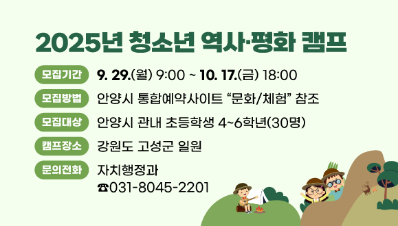 2025년 청소년 역사·평화 캠프
○모집기간: 2025. 9. 29.(월) 09:00 ~ 10. 17.(금) 18:00
○모집방법: 안양시 통합예약사이트 “문화/체험” 참조
○모집대상: 안양시 관내 초등학생 4~6학년(30명)
○캠프장소: 강원도 고성군 일원
○문의: 자치행정과(☎031-8045-2201)