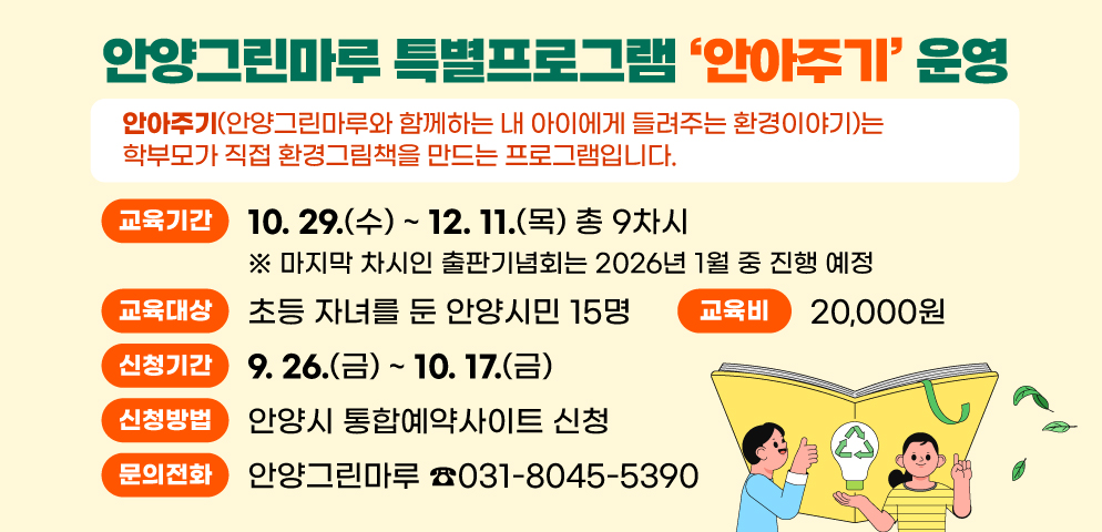 안양그린마루 특별프로그램 「안아주기」 운영 
안아주기(안양그린마루와 함께하는 내 아이에게 들려주는 환경이야기)는 학부모가 직접 환경그림책을 만드는 프로그램입니다. 
○ 교육기간 : 2025. 10. 29.(수) ~ 12. 11.(목) 총 9차시
   ※ 마지막 차시인 출판기념회는 2026년 1월 중 진행 예정
○ 교육대상 : 초등 자녀를 둔 안양시민 15명 
○ 신청기간 : 2025. 9. 26.(금) ~ 10. 17.(금)
○ 신청방법 : 안양시 통합예약사이트 신청  
○ 교 육 비 : 20,000원  
○ 문    의 : 안양그린마루(☎031-8045-5390)